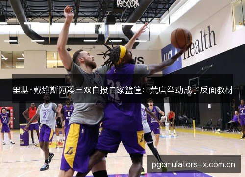 里基·戴维斯为凑三双自投自家篮筐：荒唐举动成了反面教材