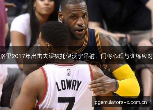洛里2017年出击失误被托伊沃宁吊射:门将心理与训练应对 洛里2017年出击失误被托伊沃宁吊射:门将心理与训练应对